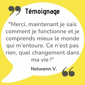 "Merci, maintenant je sais comment je fonctionne et je comprends mieux le monde qui m’entoure. Ce n’est pas rien, quel changement dans ma vie !"