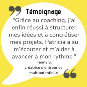 "Grâce au coaching, j’ai enfin réussi à structurer mes idées et à concrétiser mes projets. Patricia a su m’écouter et m’aider à avancer à mon rythme."