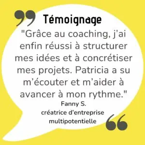 "Grâce au coaching, j’ai enfin réussi à structurer mes idées et à concrétiser mes projets. Patricia a su m’écouter et m’aider à avancer à mon rythme."