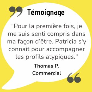 Pour la première fois, je me suis senti compris dans ma façon d’être. Patricia a une vraie sensibilité pour accompagner les profils atypiques